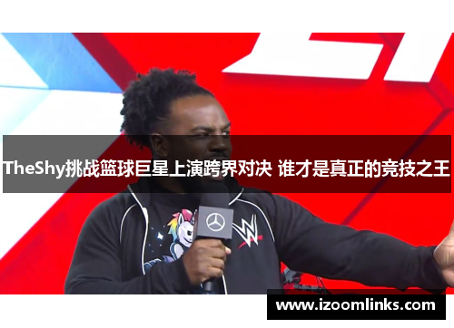TheShy挑战篮球巨星上演跨界对决 谁才是真正的竞技之王