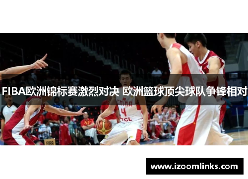 FIBA欧洲锦标赛激烈对决 欧洲篮球顶尖球队争锋相对