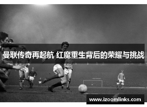 曼联传奇再起航 红魔重生背后的荣耀与挑战