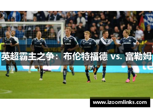 英超霸主之争：布伦特福德 vs. 富勒姆